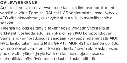 OVILEVYRAKENNE Arkkitehti voi valita ovilevyn materiaalin, leikkausmuotoilun eri väreillä ja värin Formica, RAL tai NCS värikartoista, josta löytyy yli 400 värivaihtoehtoa yksisävyisistä puuviilu ja metallikuvioihin saakka. Yleensä kaikkia esitettyjä rakenneosia voidaan yhdistellä ja arkkitehti voi luoda edullisen yksilöllisen MU komposiittioven. Samalla rakenneratkaisulla saadaan korkeapainelaminaatti MUk HPL, lasikuitulaminaatti MUk GRP tai MUk RST pintainen ovi (kts. vaihtoehtoiset varusteet “Tekniset tiedot” sivun alaosasta). Esim. puukuvioitu yläosa ja yksivärinen kulutussuoja alaosassa mahdollistaa näyttävän oven edustustilasta keittiöön.
