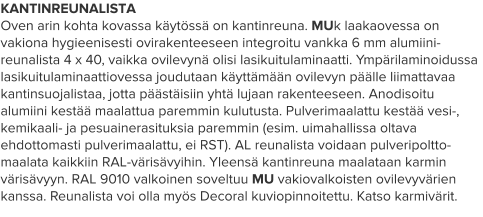 KANTINREUNALISTA Oven arin kohta kovassa käytössä on kantinreuna. MUk laakaovessa on vakiona hygieenisesti ovirakenteeseen integroitu vankka 6 mm alumiini-reunalista 4 x 40, vaikka ovilevynä olisi lasikuitulaminaatti. Ympärilaminoidussa lasikuitulaminaattiovessa joudutaan käyttämään ovilevyn päälle liimattavaa kantinsuojalistaa, jotta päästäisiin yhtä lujaan rakenteeseen. Anodisoitu alumiini kestää maalattua paremmin kulutusta. Pulverimaalattu kestää vesi-, kemikaali- ja pesuainerasituksia paremmin (esim. uimahallissa oltava ehdottomasti pulverimaalattu, ei RST). AL reunalista voidaan pulveripoltto-maalata kaikkiin RAL-värisävyihin. Yleensä kantinreuna maalataan karmin värisävyyn. RAL 9010 valkoinen soveltuu MU vakiovalkoisten ovilevyvärien kanssa. Reunalista voi olla myös Decoral kuviopinnoitettu. Katso karmivärit.