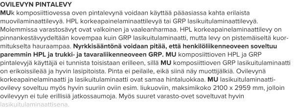 OVILEVYN PINTALEVY MUk komposiittiovessa oven pintalevynä voidaan käyttää pääasiassa kahta erilaista muovilaminaattilevyä. HPL korkeapainelaminaattilevyä tai GRP lasikuitulaminaattilevyä. Molemmissa varastosävyt ovat valkoinen ja vaaleanharmaa. HPL korkeapainelaminaattilevy on pinnankestävyydeltään kovempaa kuin GRP lasikuitulaminaatti, mutta levy on pistemäiseltä kuor-mitukselta hauraampaa. Nyrkkisääntönä voidaan pitää, että henkilöliikenneoveen soveltuu paremmin HPL ja trukki- ja tavaraliikenneoveen GRP. MU komposiittioven HPL ja GRP pintalevyjä käyttäjä ei tunnista toisistaan erilleen, sillä MU komposiittioven GRP lasikuitulaminaatti on erikoissileää ja hyvin lasipitoista. Pinta ei peilaile, eikä siinä näy muottijälkiä. Ovilevynä korkeapainelaminaatti ja lasikuitulaminaatti ovat samaa hintaluokkaa. MU lasikuitulaminaatti-ovilevy soveltuu myös hyvin suuriin oviin esim. liukuoviin, maksimikoko 2100 x 2959 mm, jolloin ovilevyyn ei tule erillisiä jatkossaumoja. Myös suuret varasto-ovet soveltuvat hyvin lasikuitulaminaattisena.