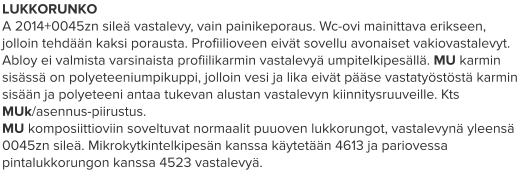 LUKKORUNKO A 2014+0045zn sileä vastalevy, vain painikeporaus. Wc-ovi mainittava erikseen, jolloin tehdään kaksi porausta. Profiilioveen eivät sovellu avonaiset vakiovastalevyt. Abloy ei valmista varsinaista profiilikarmin vastalevyä umpitelkipesällä. MU karmin sisässä on polyeteeniumpikuppi, jolloin vesi ja lika eivät pääse vastatyöstöstä karmin sisään ja polyeteeni antaa tukevan alustan vastalevyn kiinnitysruuveille. Kts MUk/asennus-piirustus. MU komposiittioviin soveltuvat normaalit puuoven lukkorungot, vastalevynä yleensä 0045zn sileä. Mikrokytkintelkipesän kanssa käytetään 4613 ja pariovessa pintalukkorungon kanssa 4523 vastalevyä.