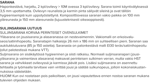 SARANA Haponkestävä, harjattu, 2 kpl/ovilevy > 10M ovessa 3 kpl/ovilevy. Sarana toimii käyntivälyksessä 3,5 mm upottamatta. Ovilevyn reunalista ja karmin pinta säilyvät sileinä ja ovat tällöin hygieenisempiä kuin uppotyöstettynä. Komposiittiovessa saranan vakio paikka on 100 mm yläreunasta ja 150 mm alareunasta (lujuusteknisesti oikeaoppisesti).  SULJINSARANA UUTUUS SULJINSARANA KORVAA PERINTEISET OVENSULKIMET Yläsarana on jousisarana ja alasaranassa on nestevaimennin. Vakiomalli on erkoisvalu-seos/satiinihopeoitu. Saranatapin halkaisija 26 mm x 186 mm on suhteellisen pieni. Saranan saa aukilukkiutuvana (85 ja 150 astetta). Saranasta on palonkestävä malli EI30 teräs/satiinihopeoitu (ollut palotestissä mukana VTT). Suljinsarana on sisäkäytössä hygieeninen ja siisti ratkaisu. Normaali suljinsaranapari (jousi-yläsarana ja vaimentava alasarana) maksavat perinteisen sulkimen verran, mutta vakio HST sarana ja vahvikkeet ovilevyssä ja karmissa jäävät pois. Lisäksi suljinsarana on asennettu tehtaalla ja työmaalla tarvitsee vain virittää jousi ja säätää sulkunopeus, jolloin kokonaiskustan-nuksissa säästetään. HUOM! Kun ovi nostetaan pois paikoiltaan, on jousi vapautettava ennen nostoa saranan mukana tulevien ohjeiden mukaan.