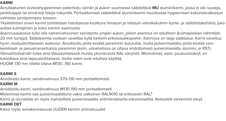 KARMI Ainutlaatuinen korkeahygieeninen patentoitu seinän ja aukon suunnassa säädettävä MU alumiinikarmi, jossa ei ole ruuveja, peitetulppia tai erivärisiä listoja näkyvillä. Portaattomasti säädettävä alumiinikarmi muodostaa hygieenisen kokonaisratkaisun valmiista seinäpinnasta toiseen. Yksilehtisten ovien karmit toimitetaan haluttaessa koottuna liimatuin ja niitatuin vahvikekulmin kynte- ja säätölistakehänä, joka auttaa kulmajiirien ja koko karmin asennusta. Asennusaukossa tulisi olla samanvahvuinen seinäpinta ympäri aukon, jolloin asennus on edullinen (kulmapieleen vähintään 20 mm tumppi). Säätökarmia voidaan soveltaa kyllä kaikkiin erikoisaukkopieliin. Karmissa on laaja säätöalue. Karmi soveltuu hyvin moduulimittaiseen aukkoon. Anodisoitu pinta kestää paremmin kulutusta, mutta pulverimaalattu pinta kestää vesi-, kemikaali- ja pesuainerasituksia paremmin (esim. uimahallissa on oltava ehdottomasti pulverimaalattu alumiini, ei RST). Värivaihtolisä/väri tulee aina tilauskohtaisesti muista yksivärisistä RAL-sävyistä. Moniväriset, esim. puukuviosävyt, on katsottava aina tapauskohtaisesti, mutta nekin ovat edullisia käyttää. HUOM! 130 mm tiilellä oltava M130…190 karmi.  KARMI S Anodisoitu karmi, seinänvahvuus S70-130 mm portaattomasti. KARMI M Anodisoitu karmi, seinänvahvuus M130-190 mm portaattomasti Molemmat karmit saa pulverimaalattuna vakio valkoinen RAL9010 tai erikoisväri RAL? Karmi ja reunalista on myös mahdollista pulverimaalata antimikrobisella erkoismaalilla, tiedustele tarkemmit sävyt. KARMI DET Katso myös ovirakennekuvat UUDEN karmin ominaisuudet
