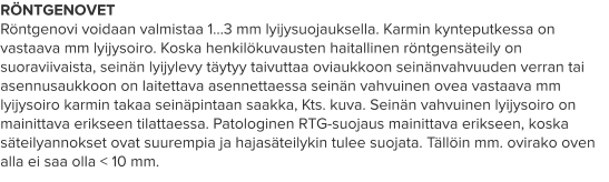 RÖNTGENOVET Röntgenovi voidaan valmistaa 1…3 mm lyijysuojauksella. Karmin kynteputkessa on vastaava mm lyijysoiro. Koska henkilökuvausten haitallinen röntgensäteily on suoraviivaista, seinän lyijylevy täytyy taivuttaa oviaukkoon seinänvahvuuden verran tai asennusaukkoon on laitettava asennettaessa seinän vahvuinen ovea vastaava mm lyijysoiro karmin takaa seinäpintaan saakka, Kts. kuva. Seinän vahvuinen lyijysoiro on mainittava erikseen tilattaessa. Patologinen RTG-suojaus mainittava erikseen, koska säteilyannokset ovat suurempia ja hajasäteilykin tulee suojata. Tällöin mm. ovirako oven alla ei saa olla < 10 mm.