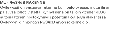 MUk Rw34dB RAKENNE Ovilevyssä on vastaava rakenne kuin palo-ovessa, mutta ilman paisuvaa palotiivistettä. Kynnyksenä on tällöin Athmer dB30 automaattinen nostokynnys upotettuna ovilevyn alakantissa. Ovilevyyn kiinnitetään Rw34dB arvon rakennekilpi.
