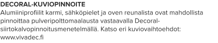 DECORAL-KUVIOPINNOITE Alumiiniprofiilit karmi, sähköpielet ja oven reunalista ovat mahdollista pinnoittaa pulveripolttomaalausta vastaavalla Decoral-siirtokalvopinnoitusmenetelmällä. Katso eri kuviovaihtoehdot: www.vivadec.fi