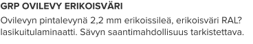 GRP OVILEVY ERIKOISVÄRI Ovilevyn pintalevynä 2,2 mm erikoissileä, erikoisväri RAL? lasikuitulaminaatti. Sävyn saantimahdollisuus tarkistettava.