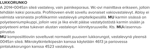 LUKKORUNKO A 2014+0045zn sileä vastalevy, vain painikeporaus. Wc-ovi mainittava erikseen, jolloin tehdään kaksi porausta. Profiilioveen eivät sovellu avonaiset vakiovastalevyt. Abloy ei valmista varsinaista profiilikarmin vastalevyä umpitelkipesällä. MU karmin sisässä on polyeteeniumpikuppi, jolloin vesi ja lika eivät pääse vastatyöstöstä karmin sisään ja polyeteeni antaa tukevan alustan vastalevyn kiinnitysruuveille. Kts. MUk/asennus-piirustus MU komposiittioviin soveltuvat normaalit puuoven lukkorungot, vastalevynä yleensä 0045zn sileä. Mikrokytkintelkipesän kanssa käytetään 4613 ja pariovessa pintalukkorungon kanssa 4523 vastalevyä.