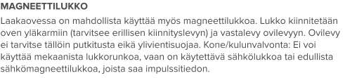 MAGNEETTILUKKO Laakaovessa on mahdollista käyttää myös magneettilukkoa. Lukko kiinnitetään oven yläkarmiin (tarvitsee erillisen kiinnityslevyn) ja vastalevy ovilevyyn. Ovilevy ei tarvitse tällöin putkitusta eikä ylivientisuojaa. Kone/kulunvalvonta: Ei voi käyttää mekaanista lukkorunkoa, vaan on käytettävä sähkölukkoa tai edullista sähkömagneettilukkoa, joista saa impulssitiedon.