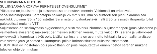 SULJINSARANA UUTUUS SULJINSARANA KORVAA PERINTEISET OVENSULKIMET Yläsarana on jousisarana ja alasaranassa on nestevaimennin. Vakiomalli on erkoisvalu-seos/satiinihopeoitu. Saranatapin halkaisija 26 mm x 186 mm on suhteellisen pieni. Saranan saa aukilukkiutuvana (85 ja 150 astetta). Saranasta on palonkestävä malli EI30 teräs/satiinihopeoitu (ollut palotestissä mukana VTT). Suljinsarana on sisäkäytössä hygieeninen ja siisti ratkaisu. Normaali suljinsaranapari (jousi-yläsarana ja vaimentava alasarana) maksavat perinteisen sulkimen verran, mutta vakio HST sarana ja vahvikkeet ovilevyssä ja karmissa jäävät pois. Lisäksi suljinsarana on asennettu tehtaalla ja työmaalla tarvitsee vain virittää jousi ja säätää sulkunopeus, jolloin kokonaiskustan-nuksissa säästetään. HUOM! Kun ovi nostetaan pois paikoiltaan, on jousi vapautettava ennen nostoa saranan mukana tulevien ohjeiden mukaan.