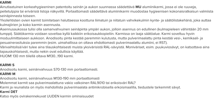 KARMI Ainutlaatuinen korkeahygieeninen patentoitu seinän ja aukon suunnassa säädettävä MU alumiinikarmi, jossa ei ole ruuveja, peitetulppia tai erivärisiä listoja näkyvillä. Portaattomasti säädettävä alumiinikarmi muodostaa hygieenisen kokonaisratkaisun valmiista seinäpinnasta toiseen. Yksilehtisten ovien karmit toimitetaan haluttaessa koottuna liimatuin ja niitatuin vahvikekulmin kynte- ja säätölistakehänä, joka auttaa kulmajiirien ja koko karmin asennusta. Asennusaukossa tulisi olla samanvahvuinen seinäpinta ympäri aukon, jolloin asennus on edullinen (kulmapieleen vähintään 20 mm tumppi). Säätökarmia voidaan soveltaa kyllä kaikkiin erikoisaukkopieliin. Karmissa on laaja säätöalue. Karmi soveltuu hyvin moduulimittaiseen aukkoon. Anodisoitu pinta kestää paremmin kulutusta, mutta pulverimaalattu pinta kestää vesi-, kemikaali- ja pesuainerasituksia paremmin (esim. uimahallissa on oltava ehdottomasti pulverimaalattu alumiini, ei RST). Värivaihtolisä/väri tulee aina tilauskohtaisesti muista yksivärisistä RAL-sävyistä. Moniväriset, esim. puukuviosävyt, on katsottava aina tapauskohtaisesti, mutta nekin ovat edullisia käyttää. HUOM! 130 mm tiilellä oltava M130…190 karmi.  KARMI S Anodisoitu karmi, seinänvahvuus S70-130 mm portaattomasti. KARMI M Anodisoitu karmi, seinänvahvuus M130-190 mm portaattomasti Molemmat karmit saa pulverimaalattuna vakio valkoinen RAL9010 tai erikoisväri RAL? Karmi ja reunalista on myös mahdollista pulverimaalata antimikrobisella erkoismaalilla, tiedustele tarkemmit sävyt. Karmi DET Katso myös ovirakennekuvat UUDEN karmin ominaisuudet