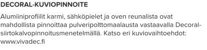 DECORAL-KUVIOPINNOITE Alumiiniprofiilit karmi, sähköpielet ja oven reunalista ovat mahdollista pinnoittaa pulveripolttomaalausta vastaavalla Decoral-siirtokalvopinnoitusmenetelmällä. Katso eri kuviovaihtoehdot: www.vivadec.fi
