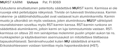 MURST KARMI     Uutuus     Pat. FI 8069 Uutuutena ainutlaatuinen patentoitu säädettävä MURST karmi. Karmissa ei ole ruuveja eikä peitetulppia näkyvissä. Tiiviste on tukevasti tiivisteurassa. Karmin rakenne- ja säätömahdollisuudet ovat vastaavat kuin alumiinikarmilla. Karmin muoto ja ulkonäkö on myös vastaava, joten alumiinikouru MUSP sähköpieli reunalistoineen soveltuu myös RST-karmin kanssa. RST-karmin runkona on säädettävä alumiinikarmi, jolloin karmi on luja lommoutumista vastaan. RST-karmissa on oltava 20 mm seinäpintaa molemmin puolin ympäri aukon tai ns. nurkkapielien ja käytäväseinien asennusaukot on mitoitettava tilattaessa tapauskohtaisesti. Seinänvahvuudet kuten MU säädettävä al-karmi. Erikoiskohteeseen voidaan toimittaa myös haponkestävänä (HST).