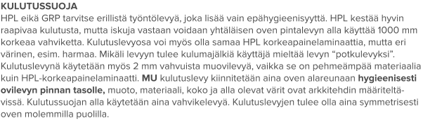KULUTUSSUOJA HPL eikä GRP tarvitse erillistä työntölevyä, joka lisää vain epähygieenisyyttä. HPL kestää hyvin raapivaa kulutusta, mutta iskuja vastaan voidaan yhtäläisen oven pintalevyn alla käyttää 1000 mm korkeaa vahviketta. Kulutuslevyosa voi myös olla samaa HPL korkeapainelaminaattia, mutta eri värinen, esim. harmaa. Mikäli levyyn tulee kulumajälkiä käyttäjä mieltää levyn “potkulevyksi”. Kulutuslevynä käytetään myös 2 mm vahvuista muovilevyä, vaikka se on pehmeämpää materiaalia kuin HPL-korkeapainelaminaatti. MU kulutuslevy kiinnitetään aina oven alareunaan hygieenisesti ovilevyn pinnan tasolle, muoto, materiaali, koko ja alla olevat värit ovat arkkitehdin määriteltä-vissä. Kulutussuojan alla käytetään aina vahvikelevyä. Kulutuslevyjen tulee olla aina symmetrisesti oven molemmilla puolilla.