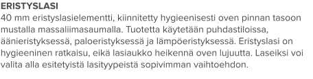 ERISTYSLASI 40 mm eristyslasielementti, kiinnitetty hygieenisesti oven pinnan tasoon mustalla massaliimasaumalla. Tuotetta käytetään puhdastiloissa, äänieristyksessä, paloeristyksessä ja lämpöeristyksessä. Eristyslasi on hygieeninen ratkaisu, eikä lasiaukko heikennä oven lujuutta. Laseiksi voi valita alla esitetyistä lasityypeistä sopivimman vaihtoehdon.