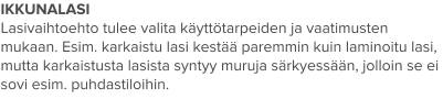 IKKUNALASI Lasivaihtoehto tulee valita käyttötarpeiden ja vaatimusten mukaan. Esim. karkaistu lasi kestää paremmin kuin laminoitu lasi, mutta karkaistusta lasista syntyy muruja särkyessään, jolloin se ei sovi esim. puhdastiloihin.