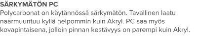 SÄRKYMÄTÖN PC Polycarbonat on käytännössä särkymätön. Tavallinen laatu naarmuuntuu kyllä helpommin kuin Akryl. PC saa myös kovapintaisena, jolloin pinnan kestävyys on parempi kuin Akryl.