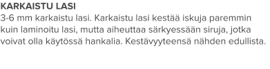 KARKAISTU LASI 3-6 mm karkaistu lasi. Karkaistu lasi kestää iskuja paremmin  kuin laminoitu lasi, mutta aiheuttaa särkyessään siruja, jotka voivat olla käytössä hankalia. Kestävyyteensä nähden edullista.
