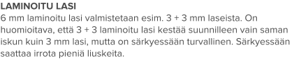 LAMINOITU LASI 6 mm laminoitu lasi valmistetaan esim. 3 + 3 mm laseista. On huomioitava, että 3 + 3 laminoitu lasi kestää suunnilleen vain saman iskun kuin 3 mm lasi, mutta on särkyessään turvallinen. Särkyessään saattaa irrota pieniä liuskeita.