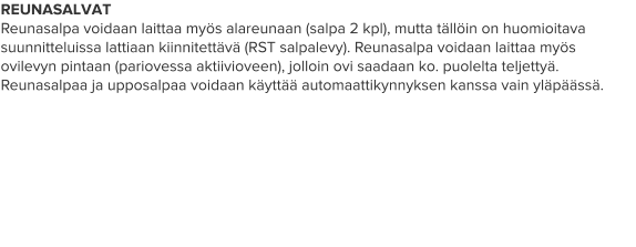REUNASALVAT Reunasalpa voidaan laittaa myös alareunaan (salpa 2 kpl), mutta tällöin on huomioitava suunnitteluissa lattiaan kiinnitettävä (RST salpalevy). Reunasalpa voidaan laittaa myös ovilevyn pintaan (pariovessa aktiivioveen), jolloin ovi saadaan ko. puolelta teljettyä. Reunasalpaa ja upposalpaa voidaan käyttää automaattikynnyksen kanssa vain yläpäässä.
