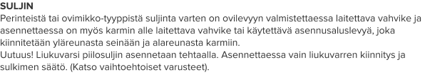SULJIN Perinteistä tai ovimikko-tyyppistä suljinta varten on ovilevyyn valmistettaessa laitettava vahvike ja asennettaessa on myös karmin alle laitettava vahvike tai käytettävä asennusaluslevyä, joka kiinnitetään yläreunasta seinään ja alareunasta karmiin.  Uutuus! Liukuvarsi piilosuljin asennetaan tehtaalla. Asennettaessa vain liukuvarren kiinnitys ja sulkimen säätö. (Katso vaihtoehtoiset varusteet).