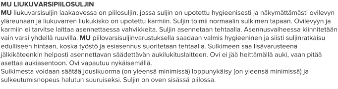 MU LIUKUVARSIPIILOSULJIN MU liukuvarsisuljin laakaovessa on piilosuljin, jossa suljin on upotettu hygieenisesti ja näkymättämästi ovilevyn yläreunaan ja liukuvarren liukukisko on upotettu karmiin. Suljin toimii normaalin sulkimen tapaan. Ovilevyyn ja karmiin ei tarvitse laittaa asennettaessa vahvikkeita. Suljin asennetaan tehtaalla. Asennusvaiheessa kiinnitetään vain varsi yhdellä ruuvilla. MU piilovarsisuljinvarustuksella saadaan valmis hygieeninen ja siisti suljinratkaisu edulliseen hintaan, koska työstö ja esiasennus suoritetaan tehtaalla. Sulkimeen saa lisävarusteena jälkikäteenkin helposti asennettavan säädettävän aukilukituslaitteen. Ovi ei jää heittämällä auki, vaan pitää asettaa aukiasentoon. Ovi vapautuu nykäisemällä. Sulkimesta voidaan säätää jousikuorma (on yleensä minimissä) loppunykäisy (on yleensä minimissä) ja sulkeutumisnopeus halutun suuruiseksi. Suljin on oven sisässä piilossa.