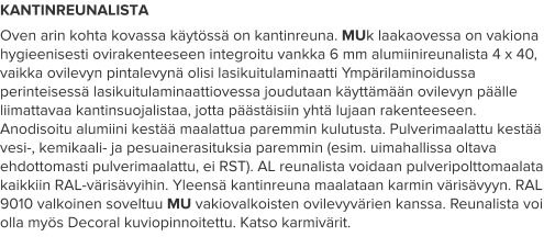 KANTINREUNALISTA Oven arin kohta kovassa käytössä on kantinreuna. MUk laakaovessa on vakiona hygieenisesti ovirakenteeseen integroitu vankka 6 mm alumiinireunalista 4 x 40, vaikka ovilevyn pintalevynä olisi lasikuitulaminaatti Ympärilaminoidussa perinteisessä lasikuitulaminaattiovessa joudutaan käyttämään ovilevyn päälle liimattavaa kantinsuojalistaa, jotta päästäisiin yhtä lujaan rakenteeseen. Anodisoitu alumiini kestää maalattua paremmin kulutusta. Pulverimaalattu kestää vesi-, kemikaali- ja pesuainerasituksia paremmin (esim. uimahallissa oltava ehdottomasti pulverimaalattu, ei RST). AL reunalista voidaan pulveripolttomaalata kaikkiin RAL-värisävyihin. Yleensä kantinreuna maalataan karmin värisävyyn. RAL 9010 valkoinen soveltuu MU vakiovalkoisten ovilevyvärien kanssa. Reunalista voi olla myös Decoral kuviopinnoitettu. Katso karmivärit.