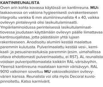 KANTINREUNALISTA Oven arin kohta kovassa käytössä on kantinreuna. MUk laakaovessa on vakiona hygieenisesti ovirakenteeseen integroitu vankka 6 mm alumiinireunalista 4 x 40, vaikka ovilevyn pintalevynä olisi lasikuitulaminaatti. Ympärilaminoidussa perinteisessä lasikuitulaminaat-tiovessa joudutaan käyttämään ovilevyn päälle liimattavaa kantinsuojalistaa, jotta päästäisiin yhtä lujaan rakenteeseen. Anodisoitu alumiini kestää maalattua paremmin kulutusta. Pulverimaalattu kestää vesi-, kemi-kaali- ja pesuainerasituksia paremmin (esim. uimahallissa oltava ehdottomasti pulverimaalattu, ei RST). AL reunalista voidaan pulveripolttomaalata kaikkiin RAL-värisävyihin. Yleensä kantinreuna maalataan karmin värisävyyn. RAL 9010 valkoinen soveltuu MU vakiovalkoisten ovilevy-värien kanssa. Reunalista voi olla myös Decoral kuvio-pinnoitettu. Katso karmivärit.