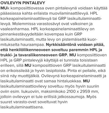OVILEVYN PINTALEVY MUk komposiittiovessa oven pintalevynä voidaan käyttää pääasiassa kahta erilaista muovilaminaattilevyä. HPL korkeapainelaminaattilevyä tai GRP lasikuitulaminaatti-levyä. Molemmissa varastosävyt ovat valkoinen ja vaaleanharmaa. HPL korkeapainelaminaattilevy on pinnankestävyydeltään kovempaa kuin GRP lasikuitulaminaatti, mutta levy on pistemäiseltä kuor-mitukselta hauraampaa. Nyrkkisääntönä voidaan pitää, että henkilöliikenneoveen soveltuu paremmin HPL ja trukki- ja tavaraliikenneoveen GRP. MU komposiittioven HPL ja GRP pintalevyjä käyttäjä ei tunnista toisistaan erilleen, sillä MU komposiittioven GRP lasikuitulaminaatti on erikoissileää ja hyvin lasipitoista. Pinta ei peilaile, eikä siinä näy muottijälkiä. Ovilevynä korkeapainelaminaatti ja lasikuitulaminaatti ovat samaa hintaluokkaa. MU lasikuitulaminaattiovilevy soveltuu myös hyvin suuriin oviin esim. liukuoviin, maksimikoko 2100 x 2959 mm, jolloin ovilevyyn ei tule erillisiä jatkossaumoja. Myös suuret varasto-ovet soveltuvat hyvin lasikuitulaminaattisena.