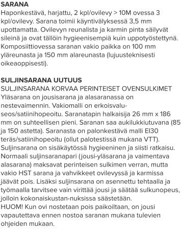 SARANA Haponkestävä, harjattu, 2 kpl/ovilevy > 10M ovessa 3 kpl/ovilevy. Sarana toimii käyntivälyksessä 3,5 mm upottamatta. Ovilevyn reunalista ja karmin pinta säilyvät sileinä ja ovat tällöin hygieenisempiä kuin uppotyöstettynä. Komposiittiovessa saranan vakio paikka on 100 mm yläreunasta ja 150 mm alareunasta (lujuusteknisesti oikeaoppisesti).  SULJINSARANA UUTUUS SULJINSARANA KORVAA PERINTEISET OVENSULKIMET Yläsarana on jousisarana ja alasaranassa on nestevaimennin. Vakiomalli on erkoisvalu-seos/satiinihopeoitu. Saranatapin halkaisija 26 mm x 186 mm on suhteellisen pieni. Saranan saa aukilukkiutuvana (85 ja 150 astetta). Saranasta on palonkestävä malli EI30 teräs/satiinihopeoitu (ollut palotestissä mukana VTT). Suljinsarana on sisäkäytössä hygieeninen ja siisti ratkaisu. Normaali suljinsaranapari (jousi-yläsarana ja vaimentava alasarana) maksavat perinteisen sulkimen verran, mutta vakio HST sarana ja vahvikkeet ovilevyssä ja karmissa jäävät pois. Lisäksi suljinsarana on asennettu tehtaalla ja työmaalla tarvitsee vain virittää jousi ja säätää sulkunopeus, jolloin kokonaiskustan-nuksissa säästetään. HUOM! Kun ovi nostetaan pois paikoiltaan, on jousi vapautettava ennen nostoa saranan mukana tulevien ohjeiden mukaan.
