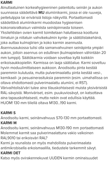 KARMI Ainutlaatuinen korkeahygieeninen patentoitu seinän ja aukon suunnassa säädettävä MU alumiinikarmi, jossa ei ole ruuveja, peitetulppia tai erivärisiä listoja näkyvillä. Portaattomasti säädettävä alumiinikarmi muodostaa hygieenisen kokonaisratkaisun valmiista seinäpinnasta toiseen. Yksilehtisten ovien karmit toimitetaan haluttaessa koottuna liimatuin ja niitatuin vahvikekulmin kynte- ja säätölistakehänä, joka auttaa kulmajiirien ja koko karmin asennusta. Asennusaukossa tulisi olla samanvahvuinen seinäpinta ympäri aukon, jolloin asennus on edullinen (kulmapieleen vähintään 20 mm tumppi). Säätökarmia voidaan soveltaa kyllä kaikkiin erikoisaukkopieliin. Karmissa on laaja säätöalue. Karmi soveltuu hyvin moduulimittaiseen aukkoon. Anodisoitu pinta kestää paremmin kulutusta, mutta pulverimaalattu pinta kestää vesi-, kemikaali- ja pesuainerasituksia paremmin (esim. uimahallissa on oltava ehdottomasti pulverimaalattu alumiini, ei RST). Värivaihtolisä/väri tulee aina tilauskohtaisesti muista yksivärisistä RAL-sävyistä. Moniväriset, esim. puukuviosävyt, on katsottava aina tapauskohtaisesti, mutta nekin ovat edullisia käyttää. HUOM! 130 mm tiilellä oltava M130…190 karmi.  KARMI S Anodisoitu karmi, seinänvahvuus S70-130 mm portaattomasti. KARMI M Anodisoitu karmi, seinänvahvuus M130-190 mm portaattomasti Molemmat karmit saa pulverimaalattuna vakio valkoinen RAL9010 tai erikoisväri RAL? Karmi ja reunalista on myös mahdollista pulverimaalata antimikrobisella erkoismaalilla, tiedustele tarkemmit sävyt. KARMI DET Katso myös ovirakennekuvat UUDEN karmin ominaisuudet