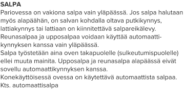 SALPA Pariovessa on vakiona salpa vain yläpäässä. Jos salpa halutaan myös alapäähän, on salvan kohdalla oltava putkikynnys, lattiakynnys tai lattiaan on kiinnitettävä salpareikälevy. Reunasalpaa ja upposalpaa voidaan käyttää automaatti-kynnyksen kanssa vain yläpäässä. Salpa työstetään aina oven takapuolelle (sulkeutumispuolelle) ellei muuta mainita. Upposalpa ja reunasalpa alapäässä eivät sovellu automaattikynnyksen kanssa. Konekäyttöisessä ovessa on käytettävä automaattista salpaa. Kts. automaattisalpa