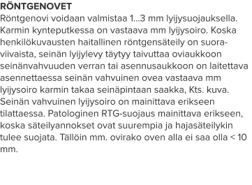 RÖNTGENOVET Röntgenovi voidaan valmistaa 1…3 mm lyijysuojauksella. Karmin kynteputkessa on vastaava mm lyijysoiro. Koska henkilökuvausten haitallinen röntgensäteily on suora-viivaista, seinän lyijylevy täytyy taivuttaa oviaukkoon seinänvahvuuden verran tai asennusaukkoon on laitettava asennettaessa seinän vahvuinen ovea vastaava mm lyijysoiro karmin takaa seinäpintaan saakka, Kts. kuva. Seinän vahvuinen lyijysoiro on mainittava erikseen tilattaessa. Patologinen RTG-suojaus mainittava erikseen, koska säteilyannokset ovat suurempia ja hajasäteilykin tulee suojata. Tällöin mm. ovirako oven alla ei saa olla < 10 mm.