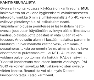 KANTINREUNALISTA Oven arin kohta kovassa käytössä on kantinreuna. MUk laakaovessa on vakiona hygieenisesti ovirakenteeseen integroitu vankka 6 mm alumiini-reunalista 4 x 40, vaikka ovilevyn pintalevynä olisi lasikuitulaminaatti. Ympärilaminoidussa perinteisessä lasikuitulaminaatti-ovessa joudutaan käyttämään ovilevyn päälle liimattavaa kantinsuojalistaa, jotta päästäisiin yhtä lujaan raken-teeseen. Anodisoitu alumiini kestää maalattua paremmin kulutusta. Pulverimaalattu kestää vesi-, kemikaali- ja pesuainerasituksia paremmin (esim. uimahallissa oltava ehdottomasti pulverimaalattu, ei RST). AL reunalista voidaan pulveripolttomaalata kaikkiin RAL-värisävyihin. Yleensä kantinreuna maalataan karmin värisävyyn. RAL 9010 valkoinen soveltuu MU vakiovalkoisten ovilevy-värien kanssa. Reunalista voi olla myös Decoral kuviopinnoitettu. Katso karmivärit.