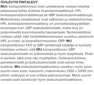OVILEVYN PINTALEVY MUk komposiittiovessa oven pintalevynä voidaan käyttää pääasiassa kahta erilaista muovilaminaattilevyä. HPL korkeapainelaminaattilevyä tai GRP lasikuitulaminaattilevyä. Molemmissa varastosävyt ovat valkoinen ja vaaleanharmaa. HPL korkeapainelaminaattilevy on pinnankestävyydeltään kovempaa kuin GRP lasikuitulaminaatti, mutta levy on pistemäiseltä kuormitukselta hauraampaa. Nyrkkisääntönä voidaan pitää, että henkilöliikenneoveen soveltuu paremmin HPL ja trukki- ja tavaraliikenneoveen GRP. MU komposiittioven HLP ja GRP pintalevyjä käyttäjä ei tunnista toisistaan erilleen, sillä MU komposiittioven GRP lasikuitulaminaatti on erikoissileää ja hyvin lasipitoista. Pinta ei peilaile, eikä siinä näy muottijälkiä. Ovilevynä korkea-painelaminaatti ja lasikuitulaminaatti ovat samaa hinta-luokkaa. MU lasikuitulaminaattiovilevy soveltuu myös hyvin suuriin oviin esim. liukuoviin, maksimikoko 2100 x 2959 mm, jolloin ovilevyyn ei tule erillisiä jatkossaumoja. Myös suuret varasto-ovet soveltuvat hyvin lasikuitulaminaattisena.
