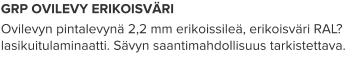 GRP OVILEVY ERIKOISVÄRI Ovilevyn pintalevynä 2,2 mm erikoissileä, erikoisväri RAL? lasikuitulaminaatti. Sävyn saantimahdollisuus tarkistettava.