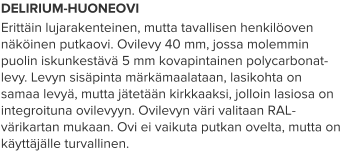 DELIRIUM-HUONEOVI Erittäin lujarakenteinen, mutta tavallisen henkilöoven näköinen putkaovi. Ovilevy 40 mm, jossa molemmin puolin iskunkestävä 5 mm kovapintainen polycarbonat-levy. Levyn sisäpinta märkämaalataan, lasikohta on samaa levyä, mutta jätetään kirkkaaksi, jolloin lasiosa on integroituna ovilevyyn. Ovilevyn väri valitaan RAL-värikartan mukaan. Ovi ei vaikuta putkan ovelta, mutta on käyttäjälle turvallinen.