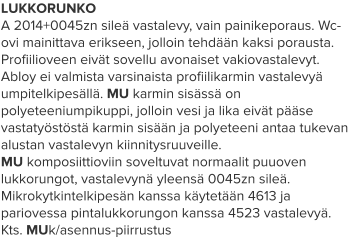 LUKKORUNKO A 2014+0045zn sileä vastalevy, vain painikeporaus. Wc-ovi mainittava erikseen, jolloin tehdään kaksi porausta. Profiilioveen eivät sovellu avonaiset vakiovastalevyt. Abloy ei valmista varsinaista profiilikarmin vastalevyä umpitelkipesällä. MU karmin sisässä on polyeteeniumpikuppi, jolloin vesi ja lika eivät pääse vastatyöstöstä karmin sisään ja polyeteeni antaa tukevan alustan vastalevyn kiinnitysruuveille. MU komposiittioviin soveltuvat normaalit puuoven lukkorungot, vastalevynä yleensä 0045zn sileä. Mikrokytkintelkipesän kanssa käytetään 4613 ja pariovessa pintalukkorungon kanssa 4523 vastalevyä. Kts. MUk/asennus-piirrustus