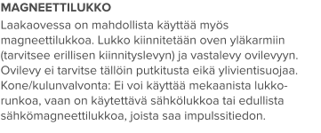 MAGNEETTILUKKO Laakaovessa on mahdollista käyttää myös magneettilukkoa. Lukko kiinnitetään oven yläkarmiin (tarvitsee erillisen kiinnityslevyn) ja vastalevy ovilevyyn. Ovilevy ei tarvitse tällöin putkitusta eikä ylivientisuojaa. Kone/kulunvalvonta: Ei voi käyttää mekaanista lukko-runkoa, vaan on käytettävä sähkölukkoa tai edullista sähkömagneettilukkoa, joista saa impulssitiedon.
