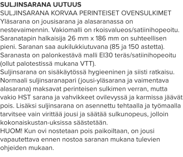 SULJINSARANA UUTUUS SULJINSARANA KORVAA PERINTEISET OVENSULKIMET Yläsarana on jousisarana ja alasaranassa on nestevaimennin. Vakiomalli on rkoisvalueos/satiinihopeoitu. Saranatapin halkaisija 26 mm x 186 mm on suhteellisen pieni. Saranan saa aukilukkiutuvana (85 ja 150 astetta). Saranasta on palonkestävä malli EI30 teräs/satiinihopeoitu (ollut palotestissä mukana VTT). Suljinsarana on sisäkäytössä hygieeninen ja siisti ratkaisu. Normaali suljinsaranapari (jousi-yläsarana ja vaimentava alasarana) maksavat perinteisen sulkimen verran, mutta vakio HST sarana ja vahvikkeet ovilevyssä ja karmissa jäävät pois. Lisäksi suljinsarana on asennettu tehtaalla ja työmaalla tarvitsee vain virittää jousi ja säätää sulkunopeus, jolloin kokonaiskustan-uksissa säästetään. HUOM! Kun ovi nostetaan pois paikoiltaan, on jousi vapautettava ennen nostoa saranan mukana tulevien ohjeiden mukaan.