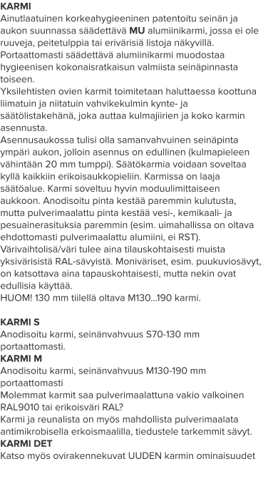 KARMI Ainutlaatuinen korkeahygieeninen patentoitu seinän ja aukon suunnassa säädettävä MU alumiinikarmi, jossa ei ole ruuveja, peitetulppia tai erivärisiä listoja näkyvillä. Portaattomasti säädettävä alumiinikarmi muodostaa hygieenisen kokonaisratkaisun valmiista seinäpinnasta toiseen. Yksilehtisten ovien karmit toimitetaan haluttaessa koottuna liimatuin ja niitatuin vahvikekulmin kynte- ja säätölistakehänä, joka auttaa kulmajiirien ja koko karmin asennusta. Asennusaukossa tulisi olla samanvahvuinen seinäpinta ympäri aukon, jolloin asennus on edullinen (kulmapieleen vähintään 20 mm tumppi). Säätökarmia voidaan soveltaa kyllä kaikkiin erikoisaukkopieliin. Karmissa on laaja säätöalue. Karmi soveltuu hyvin moduulimittaiseen aukkoon. Anodisoitu pinta kestää paremmin kulutusta, mutta pulverimaalattu pinta kestää vesi-, kemikaali- ja pesuainerasituksia paremmin (esim. uimahallissa on oltava ehdottomasti pulverimaalattu alumiini, ei RST). Värivaihtolisä/väri tulee aina tilauskohtaisesti muista yksivärisistä RAL-sävyistä. Moniväriset, esim. puukuviosävyt, on katsottava aina tapauskohtaisesti, mutta nekin ovat edullisia käyttää. HUOM! 130 mm tiilellä oltava M130…190 karmi.  KARMI S Anodisoitu karmi, seinänvahvuus S70-130 mm portaattomasti. KARMI M Anodisoitu karmi, seinänvahvuus M130-190 mm portaattomasti Molemmat karmit saa pulverimaalattuna vakio valkoinen RAL9010 tai erikoisväri RAL? Karmi ja reunalista on myös mahdollista pulverimaalata antimikrobisella erkoismaalilla, tiedustele tarkemmit sävyt. KARMI DET Katso myös ovirakennekuvat UUDEN karmin ominaisuudet