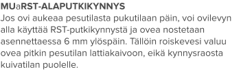 MUaRST-ALAPUTKIKYNNYS Jos ovi aukeaa pesutilasta pukutilaan päin, voi ovilevyn alla käyttää RST-putkikynnystä ja ovea nostetaan asennettaessa 6 mm ylöspäin. Tällöin roiskevesi valuu ovea pitkin pesutilan lattiakaivoon, eikä kynnysraosta kuivatilan puolelle.