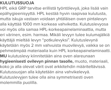 KULUTUSSUOJA HPL eikä GRP tarvitse erillistä työntölevyä, joka lisää vain epähygieenisyyttä. HPL kestää hyvin raapivaa kulutusta, mutta iskuja vastaan voidaan yhtäläisen oven pintalevyn alla käyttää 1000 mm korkeaa vahviketta. Kulutuslevyosa voi myös olla samaa HPL-korkeapainelaminaattia, mutta eri värinen, esim. harmaa. Mikäli levyyn tulee kulumajälkiä käyttäjä mieltää levyn “potkulevyksi”. Kulutuslevynä käytetään myös 2 mm vahvuista muovilevyä, vaikka se on pehmeämpää materiaalia kuin HPL korkeapainelaminaatti. MU kulutuslevy kiinnitetään aina oven alareunaan hygieenisesti ovilevyn pinnan tasolle, muoto, materiaali, koko ja alla olevat värit ovat arkkitehdin määriteltävissä. Kulutussuojan alla käytetään aina vahvikelevyä. Kulutuslevyjen tulee olla aina symmetrisesti oven molemmilla puolilla.