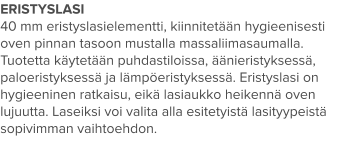 ERISTYSLASI 40 mm eristyslasielementti, kiinnitetään hygieenisesti oven pinnan tasoon mustalla massaliimasaumalla. Tuotetta käytetään puhdastiloissa, äänieristyksessä, paloeristyksessä ja lämpöeristyksessä. Eristyslasi on hygieeninen ratkaisu, eikä lasiaukko heikennä oven lujuutta. Laseiksi voi valita alla esitetyistä lasityypeistä sopivimman vaihtoehdon.