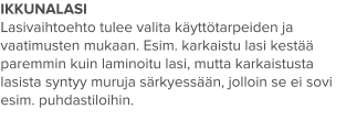 IKKUNALASI Lasivaihtoehto tulee valita käyttötarpeiden ja vaatimusten mukaan. Esim. karkaistu lasi kestää paremmin kuin laminoitu lasi, mutta karkaistusta lasista syntyy muruja särkyessään, jolloin se ei sovi esim. puhdastiloihin.