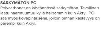 SÄRKYMÄTÖN PC Polycarbonat on käytännössä särkymätön. Tavallinen laatu naarmuuntuu kyllä helpommin kuin Akryl. PC saa myös kovapintaisena, jolloin pinnan kestävyys on parempi kuin Akryl.