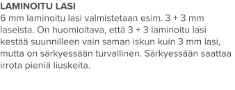 LAMINOITU LASI 6 mm laminoitu lasi valmistetaan esim. 3 + 3 mm laseista. On huomioitava, että 3 + 3 laminoitu lasi kestää suunnilleen vain saman iskun kuin 3 mm lasi, mutta on särkyessään turvallinen. Särkyessään saattaa irrota pieniä liuskeita.