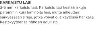 KARKAISTU LASI 3-6 mm karkaistu lasi. Karkaistu lasi kestää iskuja paremmin kuin laminoitu lasi, mutta aiheuttaa särkyessään siruja, jotka voivat olla käytössä hankalia. Kestävyyteensä nähden edullista.