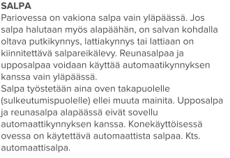SALPA Pariovessa on vakiona salpa vain yläpäässä. Jos salpa halutaan myös alapäähän, on salvan kohdalla oltava putkikynnys, lattiakynnys tai lattiaan on kiinnitettävä salpareikälevy. Reunasalpaa ja upposalpaa voidaan käyttää automaatikynnyksen kanssa vain yläpäässä. Salpa työstetään aina oven takapuolelle (sulkeutumispuolelle) ellei muuta mainita. Upposalpa ja reunasalpa alapäässä eivät sovellu automaattikynnyksen kanssa. Konekäyttöisessä ovessa on käytettävä automaattista salpaa. Kts. automaattisalpa.