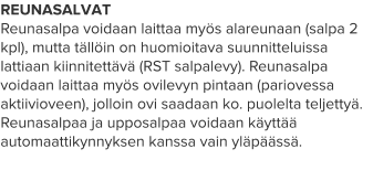 REUNASALVAT Reunasalpa voidaan laittaa myös alareunaan (salpa 2 kpl), mutta tällöin on huomioitava suunnitteluissa lattiaan kiinnitettävä (RST salpalevy). Reunasalpa voidaan laittaa myös ovilevyn pintaan (pariovessa aktiivioveen), jolloin ovi saadaan ko. puolelta teljettyä. Reunasalpaa ja upposalpaa voidaan käyttää automaattikynnyksen kanssa vain yläpäässä.
