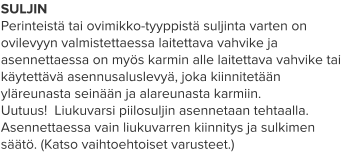 SULJIN Perinteistä tai ovimikko-tyyppistä suljinta varten on ovilevyyn valmistettaessa laitettava vahvike ja asennettaessa on myös karmin alle laitettava vahvike tai käytettävä asennusaluslevyä, joka kiinnitetään yläreunasta seinään ja alareunasta karmiin. Uutuus!  Liukuvarsi piilosuljin asennetaan tehtaalla. Asennettaessa vain liukuvarren kiinnitys ja sulkimen säätö. (Katso vaihtoehtoiset varusteet.)